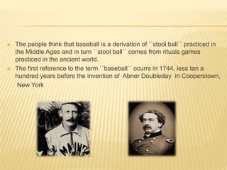    The people think that baseball is a derivation of ``stool ball´´ practiced in
    the Middle Ages and in turn ``stool ball´´ comes from rituals games
    practiced in the ancient world.
   The first reference to the term ``baseball´´ ocurrs in 1744, less tan a
    hundred years before the invention of Abner Doubleday in Cooperstown,
     New York
 