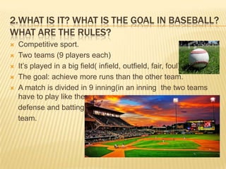 2.WHAT IS IT? WHAT IS THE GOAL IN BASEBALL?
WHAT ARE THE RULES?
   Competitive sport.
   Two teams (9 players each)
   It’s played in a big field( infield, outfield, fair, foul)
   The goal: achieve more runs than the other team.
   A match is divided in 9 inning(in an inning the two teams
    have to play like the
    defense and batting
    team.
 