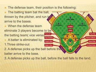   The defense team, their position is the following:
 The batting team bat the ball,

thrown by the pitcher, and run to
arrive to the bases.
 When the defense team

eliminate 3 players become to be
the batting team( vice versa)
 A batter is eliminated by:

1.Three strike-out
2. A defense picks up the ball before the
batter arrive to the base.
3. A defense picks up the ball, before the ball falls to the land.
 