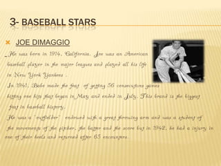 3- BASEBALL STARS
 JOE DIMAGGIO
  He was born in 1914, California. Joe was an American
 baseball player in the major leagues and played all his life
 in New York Yankees .
 In 1941, Babe made the feat of getting 56 consecutives games
 hitting one hits that began in May and ended in July. This brand is the biggest
  feat in baseball history.
 He was a ``outfielder`` endowed with a great throwing arm and was a student of
 the movements of the pitcher, the batter and the score but in 1942, he had a injury in
one of their heels and returned after 65 encounters.
 
