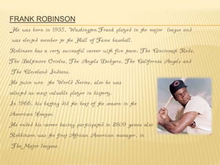 FRANK ROBINSON
 He was born in 1935, Washington.Frank played in the major league and
 was elected member to the Hall of Fame baseball.
Robinson has a very successful career with five team: The Cincinnati Reds,
The Baltimore Orioles, The Angels Dodgers, The California Angels and
 The Cleveland Indians.
He twice won the World Series, also he was
selected as most valuable player in history.
In 1966, his batting did the best of the season in the
American League.
He ended his career having participated in 2809 games also
Robbinson was the first African American manager, in
 The Major leagues.
 