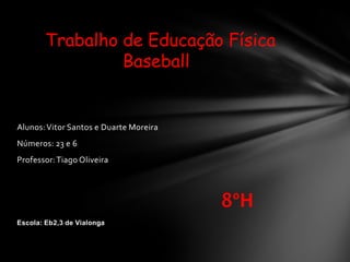 Alunos:Vitor Santos e Duarte Moreira
Números: 23 e 6
Professor:Tiago Oliveira
8ºH
Escola: Eb2,3 de Vialonga
Trabalho de Educação Física
Baseball
 