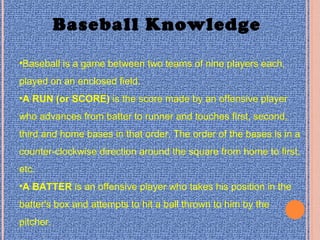 Baseball Knowledge
•Baseball is a game between two teams of nine players each,
played on an enclosed field.
•A RUN (or SCORE) is the score made by an offensive player
who advances from batter to runner and touches first, second,
third and home bases in that order. The order of the bases is in a
counter-clockwise direction around the square from home to first,
etc.
•A BATTER is an offensive player who takes his position in the
batter's box and attempts to hit a ball thrown to him by the
pitcher.
 
