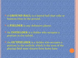  A GROUND BALL is a batted ball that rolls or
bounces close to the ground.
 A FIELDER is any defensive player.
 An INFIELDER is a fielder who occupies a
position in the infield.
 An OUTFIELDER is a fielder who occupies a
position in the outfield, which is the area of the
playing field most distant from home base
 