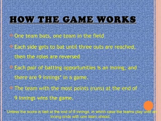 HOW THE GAME WORKSHOW THE GAME WORKS
 One team bats, one team in the field
 Each side gets to bat until three outs are reached,
then the roles are reversed
 Each pair of batting opportunities is an inning, and
there are 9 innings* in a game.
 The team with the most points (runs) at the end of
9 innings wins the game.
* Unless the score is tied at the end of 9 innings, in which case the teams play until an
inning ends with one team ahead.
 