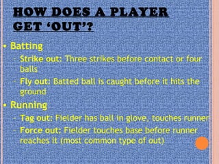 HOW DOES A PLAYER
GET ‘OUT’?
• Batting
– Strike out: Three strikes before contact or four
balls
– Fly out: Batted ball is caught before it hits the
ground
• Running
– Tag out: Fielder has ball in glove, touches runner
– Force out: Fielder touches base before runner
reaches it (most common type of out)
 