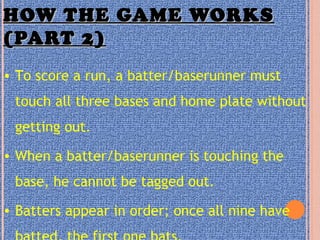 HOW THE GAME WORKSHOW THE GAME WORKS
(PART 2)(PART 2)
• To score a run, a batter/baserunner must
touch all three bases and home plate without
getting out.
• When a batter/baserunner is touching the
base, he cannot be tagged out.
• Batters appear in order; once all nine have
 