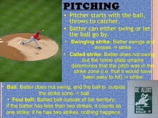PITCHING
• Pitcher starts with the ball,
throws to catcher.
• Batter can either swing or let
the ball go by.
• Swinging strike: Batter swings and
misses -> strike
• Called strike: Batter does not swing,
but the home plate umpire
determines that the pitch was in the
strike zone (i.e. that it would have
been easy to hit) -> strike
• Ball: Batter does not swing, and the ball is outside
the strike zone -> ball
• Foul ball: Batted ball outside of fair territory;
if the batter has less than two strikes, it counts as
one strike; if he has two strikes, nothing happens.
 