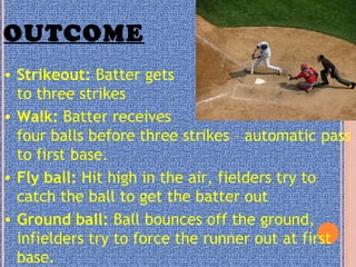 OUTCOME
• Strikeout: Batter gets
to three strikes
• Walk: Batter receives
four balls before three strikes – automatic pass
to first base.
• Fly ball: Hit high in the air, fielders try to
catch the ball to get the batter out
• Ground ball: Ball bounces off the ground,
infielders try to force the runner out at first
base.
 