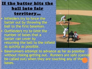 If the batter hits the
ball into fair
territory…
• Infielders try to force the
batter out by throwing the
ball to the first baseman.
• Outfielders try to limit the
number of bases that a
batter can cover by
returning the ball to the infield
as quickly as possible.
• Baserunners attempt to advance as far as possible
without risking getting out. Runners are safe (cannot
be called out) when they are touching any of the
bases.
 