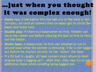 …just when you thought
it was complex enough!
• Home run: If the batter hits the ball out of the field in fair
territory, he (and all runners then on base) get to circle the
bases and score runs.
• Double play: If there is a baserunner on first, fielders can
force the runner out before relaying the ball to first to force
out the batter.
• Stolen base: A baserunner on first can attempt to run to
second base while the pitcher is throwing; if he is not tagged
out before he reaches second, he has ‘stolen’ the base.
• If a fly ball is caught, all base runners must return to their
original base (‘tagging up’) – after that, they may try to run to
additional bases while avoiding being tagged out.
 