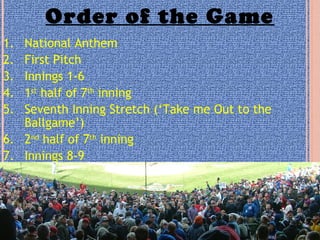 Order of the Game
1. National Anthem
2. First Pitch
3. Innings 1-6
4. 1st
half of 7th
inning
5. Seventh Inning Stretch (‘Take me Out to the
Ballgame’)
6. 2nd
half of 7th
inning
7. Innings 8-9
 