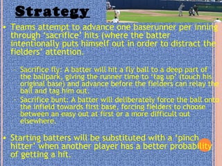Strategy
• Teams attempt to advance one baserunner per inning
through ‘sacrifice’ hits (where the batter
intentionally puts himself out in order to distract the
fielders’ attention.
– Sacrifice fly: A batter will hit a fly ball to a deep part of
the ballpark, giving the runner time to ‘tag up’ (touch his
original base) and advance before the fielders can relay the
ball and tag him out.
– Sacrifice bunt: A batter will deliberately force the ball onto
the infield towards first base, forcing fielders to choose
between an easy out at first or a more difficult out
elsewhere.
• Starting batters will be substituted with a ‘pinch
hitter’ when another player has a better probability
of getting a hit.
 
