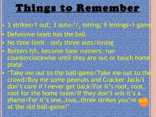 Things to Remember
• 3 strikes=1 out; 3 outs=1
/2 inning; 9 innings=1 game
• Defensive team has the ball
• No time limit – only three outs/inning
• Batters hit, become base runners, run
counterclockwise until they are out or touch home
plate.
• ‘Take me out to the ball-game/Take me out to the
crowd/Buy me some peanuts and Cracker Jack/I
don’t care if I never get back/For it’s root, root,
root for the home team/If they don’t win it’s a
shame/For it’s one…two…three strikes you’re out
at the old ball-game!’
 