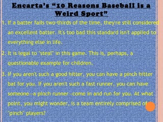 Encarta’s “10 Reasons Baseball is a
Weird Sport”
1. If a batter fails two-thirds of the time, they're still considered
an excellent batter. It's too bad this standard isn't applied to
everything else in life.
2. It is legal to "steal" in this game. This is, perhaps, a
questionable example for children.
3. If you aren't such a good hitter, you can have a pinch hitter
bat for you. If you aren't such a fast runner, you can have
someone—a pinch runner—come in and run for you. At what
point, you might wonder, is a team entirely comprised of
"pinch" players?
 