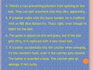 4. There's a rule preventing pitchers from spitting on the
ball. They can spit anywhere else they like, apparently.
5. If a batter walks with the bases loaded, he is credited
with an RBI (Run Batted In). That's right: even though he
didn't hit the ball.
6. The game is played on dirt and grass, but if the ball
gets dirty, it is replaced with a new clean ball.
7. If a batter accidentally hits the catcher when swinging,
it's the catcher's fault, even if the catcher gets injured.
The batter is awarded a base. The catcher gets an
apology, if he's lucky.
 