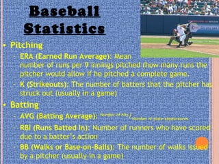 Baseball
Statistics
• Pitching
– ERA (Earned Run Average): Mean
number of runs per 9 innings pitched (how many runs the
pitcher would allow if he pitched a complete game.
– K (Strikeouts): The number of batters that the pitcher has
struck out (usually in a game)
• Batting
– AVG (Batting Average): Number of hits
/Number of plate appearances
– RBI (Runs Batted In): Number of runners who have scored
due to a batter’s action
– BB (Walks or Base-on-Balls): The number of walks issued
by a pitcher (usually in a game)
 