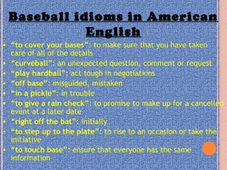 Baseball idioms in American
English
• “to cover your bases”: to make sure that you have taken
care of all of the details
• “curveball”: an unexpected question, comment or request
• “play hardball”: act tough in negotiations
• “off base”: misguided, mistaken
• “in a pickle”: in trouble
• “to give a rain check”: to promise to make up for a cancelled
event at a later date
• “right off the bat”: initially
• “to step up to the plate”: to rise to an occasion or take the
initiative
• “to touch base”: ensure that everyone has the same
information
 