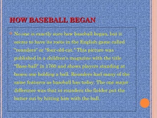 HOW BASEBALL BEGAN HOW BASEBALL BEGAN 
 No one is exactly sure how baseball began, but it
seems to have its roots in the English game called
"rounders" or "four-old-cat." This picture was
published in a children's magazine with the title
"Base-ball" in 1760 and shows players standing at
bases; one holding a ball. Rounders had many of the
same features as baseball has today. The one major
difference was that in rounders the fielder put the
batter out by hitting him with the ball. 
 