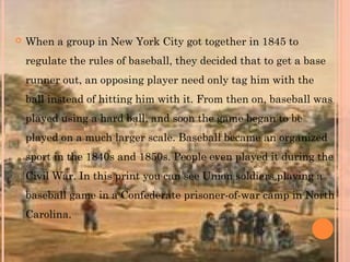  When a group in New York City got together in 1845 to
regulate the rules of baseball, they decided that to get a base
runner out, an opposing player need only tag him with the
ball instead of hitting him with it. From then on, baseball was
played using a hard ball, and soon the game began to be
played on a much larger scale. Baseball became an organized
sport in the 1840s and 1850s. People even played it during the
Civil War. In this print you can see Union soldiers playing a
baseball game in a Confederate prisoner-of-war camp in North
Carolina.
 