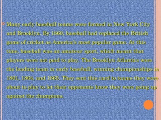 Many early baseball teams were formed in New York CityMany early baseball teams were formed in New York City
and Brooklyn. By 1860, baseball had replaced the Britishand Brooklyn. By 1860, baseball had replaced the British
game of cricket as America's most popular game. At thisgame of cricket as America's most popular game. At this
time, baseball was an amateur sport, which meant thattime, baseball was an amateur sport, which meant that
players were not paid to play. The Brooklyn Atlantics wereplayers were not paid to play. The Brooklyn Atlantics were
the leading team in early baseball, winning championships inthe leading team in early baseball, winning championships in
1861, 1864, and 1865. They sent this card to teams they were1861, 1864, and 1865. They sent this card to teams they were
about to play to let their opponents know they were going upabout to play to let their opponents know they were going up
against the champions.against the champions.
 