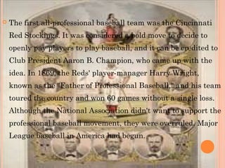  The first all-professional baseball team was the Cincinnati
Red Stockings. It was considered a bold move to decide to
openly pay players to play baseball, and it can be credited to
Club President Aaron B. Champion, who came up with the
idea. In 1869, the Reds' player-manager Harry Wright,
known as the "Father of Professional Baseball," and his team
toured the country and won 60 games without a single loss.
Although the National Association didn't want to support the
professional baseball movement, they were overruled. Major
League baseball in America had begun. 
 