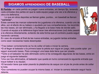 SIGAMOS APRENDIENDO DE BASEBALL
El Partido: en cada partido se juegan nueve entradas, sin tiempo fijo, teniendo
cada entradas dos partes en que la cada equipo juega una vez a la ofensiva y
otra a la defensiva.
Lo que en otros deportes se llaman goles, puntos... en baseball se llaman
“carreras”.
Estas carreras las marcan solamente los jugadores a la ofensiva, cuando uno de
ellos, por el efecto de su batazo o ayudado por sus compañeros/as, ha recorrido
las tres bases, sin ser eliminado, y ha llegado a la base meta de donde salió.
Cuando el equipo a la defensiva logra hacer tres eliminaciones (out) éste pasará
a la ofensiva directamente, evitando de esta forma que el contrario pueda seguir
haciendo carreras.
En caso de empate al final de las nueve entradas, se jugarán tantas entradas
como sean necesarias hasta desempatar.
•Tras batear correctamente se ha de soltar el bate e iniciar la carrera.
•Si al llegar el bateador a la primera base la pelota aun sigue en juego, éste puede optar por
seguir avanzado bases. Para conseguir una base ésta tiene que ser pisada.
•Tanto si el bateador ha sido eliminado como si ha conseguido alguna/as de las bases, entra en
juego el siguiente bateador.
•Una vez tres eliminados, el bateador que queda en turno comenzará la siguiente entrada que
toque batear a su equipo.
•El lanzador tiene que estar pisando la plataforma de saque con el pie de pivote antes de soltar
la bola.
•Dos corredores no pueden ocupar la misma base; si inician la carrera deberán seguir hacia
delante.
 