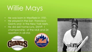 Willie Mays
• He was born in Westfield in 1931.
• He played in the San Francisco
Giants and in the New York Mets .
• He did 660 home-runs, 2MVP, 1
championship of the MLB and 24
apprition in all-star.
 