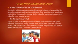 ¿EN QUE AYUDA EL BAIBOL EN LA SALUD?
 Acondicionamiento muscular y cardiovascular:
Una de las habilidades clave que participan en el béisbol es la capacidad de
lanzar la pelota a una distancia considerable. Tirar repetidamente la pelota se
traducirá en el desarrollo muscular de los músculos bíceps, deltoides y otros
músculos en el brazo al lanzar.
 Beneficios para la juventud
Según un libro co-escrito por Jordan D. Metzl, director médico del Sports
Medicine Institute for Young Athletes en el Hospital for Special Surgery en
Nueva York, los deportes como el béisbol pueden proporcionar una serie de
beneficios físicos para los niños y adolescentes.
 