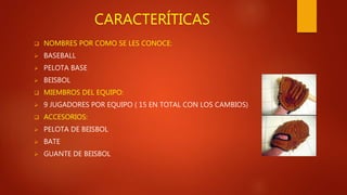 CARACTERÍTICAS
 NOMBRES POR COMO SE LES CONOCE:
 BASEBALL
 PELOTA BASE
 BEISBOL
 MIEMBROS DEL EQUIPO:
 9 JUGADORES POR EQUIPO ( 15 EN TOTAL CON LOS CAMBIOS)
 ACCESORIOS:
 PELOTA DE BEISBOL
 BATE
 GUANTE DE BEISBOL
 