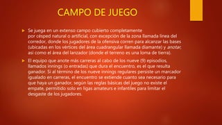 CAMPO DE JUEGO
 Se juega en un extenso campo cubierto completamente
por césped natural o artificial, con excepción de la zona llamada línea del
corredor, donde los jugadores de la ofensiva corren para alcanzar las bases
(ubicadas en los vértices del área cuadrangular llamada diamante) y anotar,
así como el área del lanzador (donde el terreno es una loma de tierra).
 El equipo que anote más carreras al cabo de los nueve (9) episodios,
llamados innings (o entradas) que dura el encuentro, es el que resulta
ganador. Si al término de los nueve innings regulares persiste un marcador
igualado en carreras, el encuentro se extiende cuanto sea necesario para
que haya un ganador, según las reglas básicas del juego no existe el
empate, permitido solo en ligas amateurs e infantiles para limitar el
desgaste de los jugadores.
 