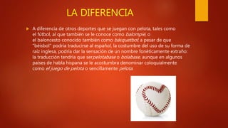 LA DIFERENCIA
 A diferencia de otros deportes que se juegan con pelota, tales como
el fútbol, al que también se le conoce como balompié, o
el baloncesto conocido también como básquetbol; a pesar de que
"béisbol" podría traducirse al español, la costumbre del uso de su forma de
raíz inglesa, podría dar la sensación de un nombre fonéticamente extraño:
la traducción tendría que serpelotabase o bolabase, aunque en algunos
países de habla hispana se le acostumbra denominar coloquialmente
como el juego de pelota o sencillamente pelota.
 