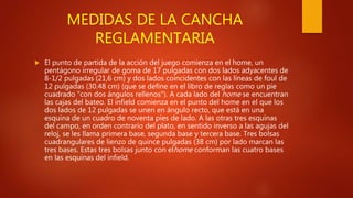 MEDIDAS DE LA CANCHA
REGLAMENTARIA
 El punto de partida de la acción del juego comienza en el home, un
pentágono irregular de goma de 17 pulgadas con dos lados adyacentes de
8-1/2 pulgadas (21,6 cm) y dos lados coincidentes con las líneas de foul de
12 pulgadas (30.48 cm) (que se define en el libro de reglas como un pie
cuadrado "con dos ángulos rellenos"). A cada lado del home se encuentran
las cajas del bateo. El infield comienza en el punto del home en el que los
dos lados de 12 pulgadas se unen en ángulo recto, que está en una
esquina de un cuadro de noventa pies de lado. A las otras tres esquinas
del campo, en orden contrario del plato, en sentido inverso a las agujas del
reloj, se les llama primera base, segunda base y tercera base. Tres bolsas
cuadrangulares de lienzo de quince pulgadas (38 cm) por lado marcan las
tres bases. Estas tres bolsas junto con elhome conforman las cuatro bases
en las esquinas del infield.
 