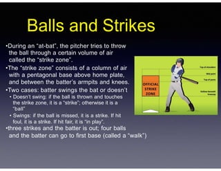 Balls and Strikes
•During an “at-bat”, the pitcher tries to throw
the ball through a certain volume of air
called the “strike zone”.
•The “strike zone” consists of a column of air
with a pentagonal base above home plate,
and between the batter’s armpits and knees.
•Two cases: batter swings the bat or doesn’t
• Doesn’t swing: if the ball is thrown and touches
the strike zone, it is a “strike”; otherwise it is a
“ball”
• Swings: if the ball is missed, it is a strike. If hit
foul, it is a strike. If hit fair, it is “in play”.
•three strikes and the batter is out; four balls
and the batter can go to first base (called a “walk”)
 