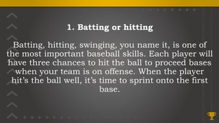 1. Batting or hitting
Batting, hitting, swinging, you name it, is one of
the most important baseball skills. Each player will
have three chances to hit the ball to proceed bases
when your team is on offense. When the player
hit’s the ball well, it’s time to sprint onto the first
base.
 