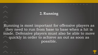 2. Running
Running is most important for offensive players as
they need to run from base to base when a hit is
made. Defensive players must also be able to move
quickly in order to achieve an out as soon as
possible.
 