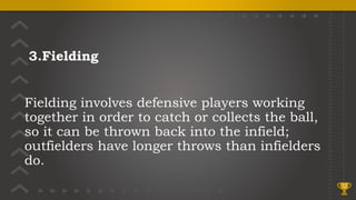 3.Fielding
Fielding involves defensive players working
together in order to catch or collects the ball,
so it can be thrown back into the infield;
outfielders have longer throws than infielders
do.
12
 