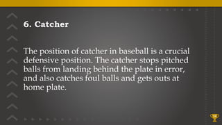 6. Catcher
The position of catcher in baseball is a crucial
defensive position. The catcher stops pitched
balls from landing behind the plate in error,
and also catches foul balls and gets outs at
home plate.
14
 