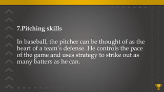 7.Pitching skills
In baseball, the pitcher can be thought of as the
heart of a team’s defense. He controls the pace
of the game and uses strategy to strike out as
many batters as he can.
15
 