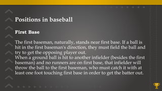 Positions in baseball
First Base
The first baseman, naturally, stands near first base. If a ball is
hit in the first baseman's direction, they must field the ball and
try to get the opposing player out.
When a ground ball is hit to another infielder (besides the first
baseman) and no runners are on first base, that infielder will
throw the ball to the first baseman, who must catch it with at
least one foot touching first base in order to get the batter out.
17
 
