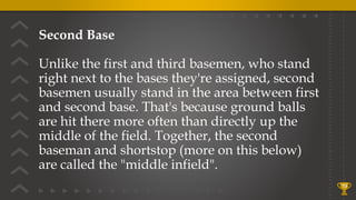 Second Base
Unlike the first and third basemen, who stand
right next to the bases they're assigned, second
basemen usually stand in the area between first
and second base. That's because ground balls
are hit there more often than directly up the
middle of the field. Together, the second
baseman and shortstop (more on this below)
are called the "middle infield".
19
 