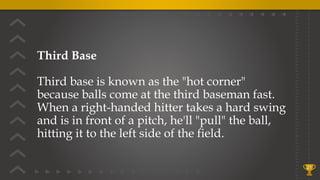 Third Base
Third base is known as the "hot corner"
because balls come at the third baseman fast.
When a right-handed hitter takes a hard swing
and is in front of a pitch, he'll "pull" the ball,
hitting it to the left side of the field.
21
 