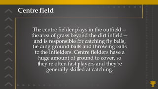 Centre field
The centre fielder plays in the outfield—
the area of grass beyond the dirt infield—
and is responsible for catching fly balls,
fielding ground balls and throwing balls
to the infielders. Centre fielders have a
huge amount of ground to cover, so
they're often fast players and they're
generally skilled at catching.
 