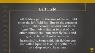 Left Field
Left fielders patrol the area of the outfield
from the left-field foul line to the centre of
the outfield, between second and third
base. Their job is similar to that of the
other outfielders—run after fly balls and
ground balls hit into their area.
Increasingly, Stone said, left fielders are
also called upon to take on another role:
as a deep second baseman.
 