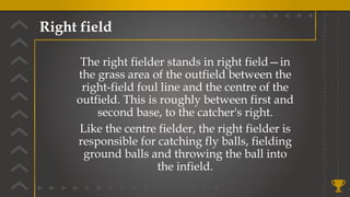 Right field
The right fielder stands in right field—in
the grass area of the outfield between the
right-field foul line and the centre of the
outfield. This is roughly between first and
second base, to the catcher's right.
Like the centre fielder, the right fielder is
responsible for catching fly balls, fielding
ground balls and throwing the ball into
the infield.
 