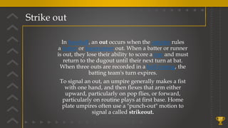Strike out
27
In baseball, an out occurs when the umpire rules
a batter or baserunner out. When a batter or runner
is out, they lose their ability to score a run and must
return to the dugout until their next turn at bat.
When three outs are recorded in a half-inning, the
batting team's turn expires.
To signal an out, an umpire generally makes a fist
with one hand, and then flexes that arm either
upward, particularly on pop flies, or forward,
particularly on routine plays at first base. Home
plate umpires often use a "punch-out" motion to
signal a called strikeout.
 