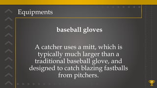 Equipments
31
baseball gloves
A catcher uses a mitt, which is
typically much larger than a
traditional baseball glove, and
designed to catch blazing fastballs
from pitchers.
 