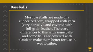 Baseballs
33
Most baseballs are made of a
rubberized core, wrapped with yarn
(very densely), and covered with
full-grain leather. There are
differences to this with some balls,
and some balls are covered with
plastic to make them better for use in
wet weather.
 
