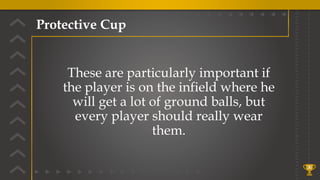 Protective Cup
36
These are particularly important if
the player is on the infield where he
will get a lot of ground balls, but
every player should really wear
them.
 