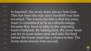 In baseball, the away team always bats first.
This has been the rule since baseball was first
invented. The reason for this is that the away
team is considered to be at a disadvantage,
because they have to play in the opposing
team's ballpark. By batting first, the away team
can try to score some runs and take the lead
before the home team has a chance to bat. The
home team always bats second.
4
 